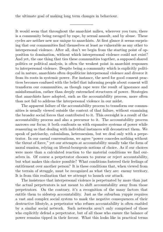 the ultimate goal of making long term changes in behavion.  It would seem that throughout the anarchist milieu, wherever you tum, there is & community being ravaged by rape, by sexual assault, and by abuse. These eyeles are neither new nor unique to anarchists. At first glance it seems surpris- ing that our communities find themselves at least as vulnerable as any other to interpersonal violence. After all, don’t we begin from the starting point of op- position to domination, without which interpersonal violence conld not exist” And yet, the one thing that tics these communities together, a supposed shared polities or political analysis, i often the weakest point in anarchist responses to interpersonal violence. Despite being a community which is explicitly politi- cal in nature, anarchists often depoliticize interpersonal violence and divorce it from its roots in systemic power. For instance, the need for good consent prac- tices becomes confused with the belief that informing people about consent will transform our communities, as though rape were the result of ignorance and misinformation, rather than deeply entrenched structures of power. Strategies that anarchists have adopted, such as the accountability process, more often than not fail to address the interpersonal violence in our midst.  The apparent failure of the accountability process to transform our com nities is usnally viewed outside the context of that failure, withont examining the broader social forces that contributed to it. This oversight is a result of the accomntability process and also a precursor to it. The accomntability process narrows our focus: it both confronts us with expansive systems of power while  suring us that dealing with individual instances will deconstruct them. We speak of patriarchy, colonialism, heterosexism, but we deal only with a perpe- trator. In our casual conversations, we agree “power concedes nothing without the threat of force,” yet our attempts at accountability wsually take the form of moral suasion, relying on liberal-bourgeois notions of choice. As if our choices were more than a calculated reaction to the material conditions we find our- selves in. OF course aperpetrator chooses to pursie o reject accountability, but what makes this choice possible? What conditions fostered their feclings of entitlement over amother person? I is these conditions that, when viewed from the terrain of struggle, must be recognized as what they are: enemy territory. 1t is from this realization that we attempt to luunch our attack  The insistence that interpersonal violence is perpetuated by more than just the actual perpetrators is not. meant to shift accountability away from those perpetrators. On the contrary, it’s a recognition of the many factors that entitle them to sidestep accountability. Just as the suburban yuppie requires avast and complex: social system to mask the negative consequences of their destructive lifestyle, a perpetrator who refuses accountability is often cnabled by & similar social network. Such networks aren’t only comprised of those who explicitly defend a perpetrator, but of all those who ensure the balance of power remains tipped in their favour. What this looks like in practical terms  